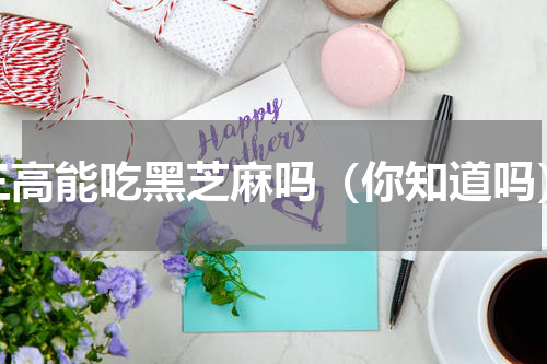 三高能吃黑芝麻吗（你知道吗）