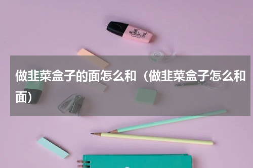 做韭菜盒子的面怎么和（做韭菜盒子怎么和面）