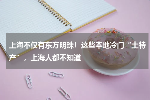 上海不仅有东方明珠！这些本地冷门“土特产”，上海人都不知道