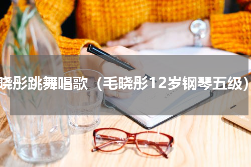 毛晓彤跳舞唱歌（毛晓彤12岁钢琴五级）