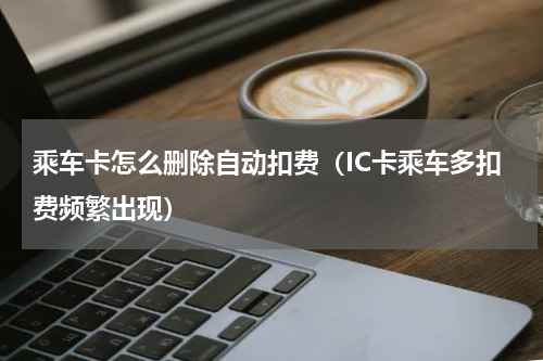 乘车卡怎么删除自动扣费（IC卡乘车多扣费频繁出现）