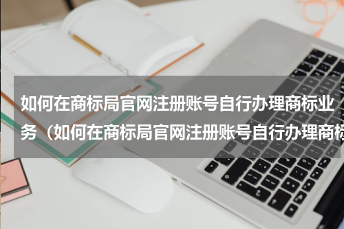 如何在商标局官网注册账号自行办理商标业务（如何在商标局官网注册账号自行办理商标业务）