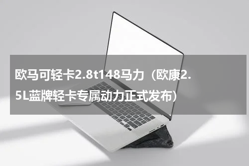 欧马可轻卡2.8t148马力（欧康2.5L蓝牌轻卡专属动力正式发布）