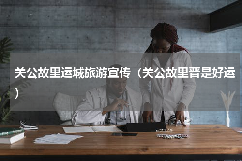 关公故里运城旅游宣传（关公故里晋是好运）
