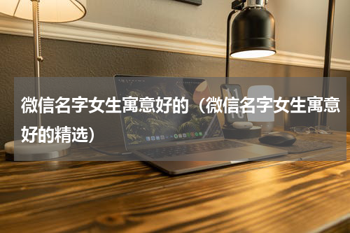 微信名字女生寓意好的（微信名字女生寓意好的精选）