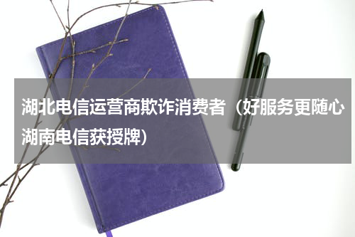 湖北电信运营商欺诈消费者（好服务更随心湖南电信获授牌）