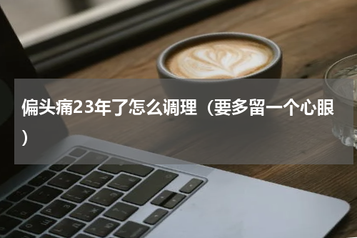 偏头痛23年了怎么调理（要多留一个心眼）