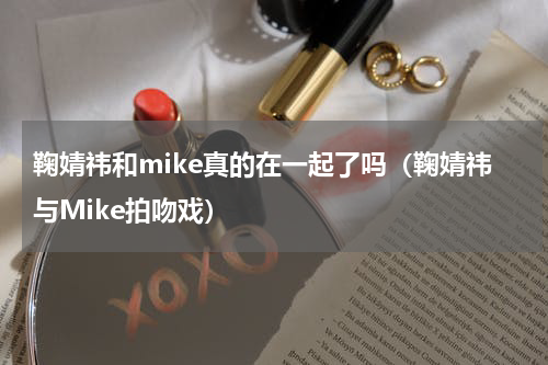 鞠婧祎和mike真的在一起了吗（鞠婧祎与Mike拍吻戏）