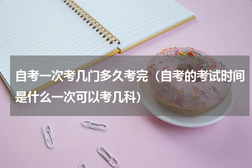 自考一次考几门多久考完（自考的考试时间是什么一次可以考几科）