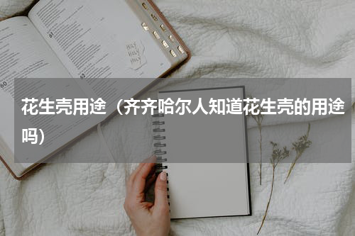 花生壳用途（齐齐哈尔人知道花生壳的用途吗）
