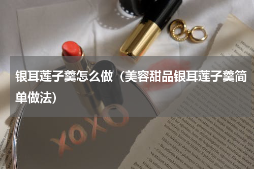银耳莲子羹怎么做（美容甜品银耳莲子羹简单做法）