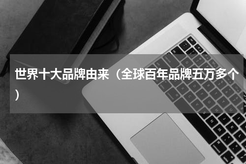 世界十大品牌由来（全球百年品牌五万多个）
