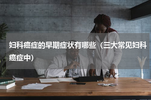 妇科癌症的早期症状有哪些（三大常见妇科癌症中）