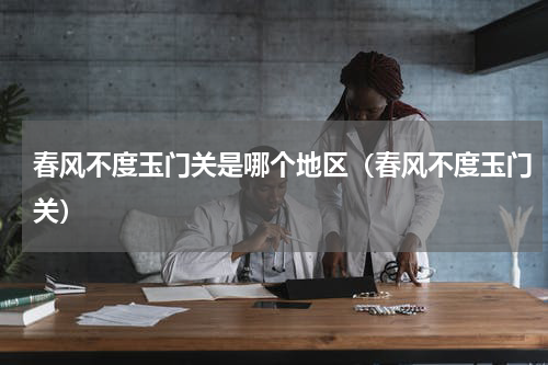 春风不度玉门关是哪个地区（春风不度玉门关）