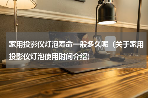 家用投影仪灯泡寿命一般多久呢（关于家用投影仪灯泡使用时间介绍）