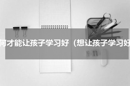 如何才能让孩子学习好（想让孩子学习好）
