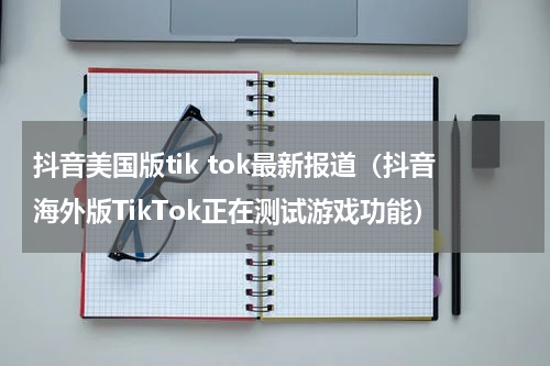 抖音美国版tik tok最新报道（抖音海外版TikTok正在测试游戏功能）