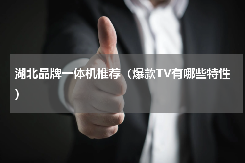 湖北品牌一体机推荐（爆款TV有哪些特性）