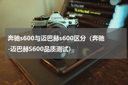 奔驰s600与迈巴赫s600区分（奔驰-迈巴赫S600品质测试）