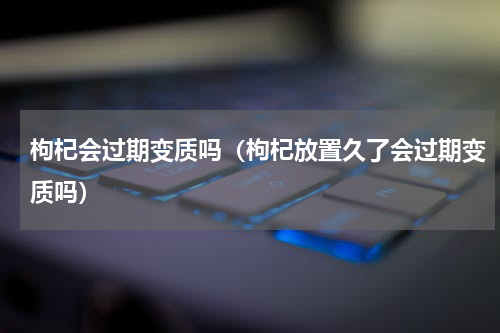 枸杞会过期变质吗（枸杞放置久了会过期变质吗）