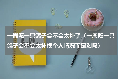 一周吃一只鸽子会不会太补了（一周吃一只鸽子会不会太补视个人情况而定对吗）