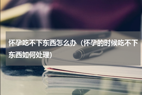 怀孕吃不下东西怎么办（怀孕的时候吃不下东西如何处理）