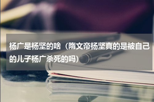 杨广是杨坚的啥（隋文帝杨坚真的是被自己的儿子杨广杀死的吗）