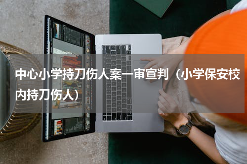 中心小学持刀伤人案一审宣判（小学保安校内持刀伤人）