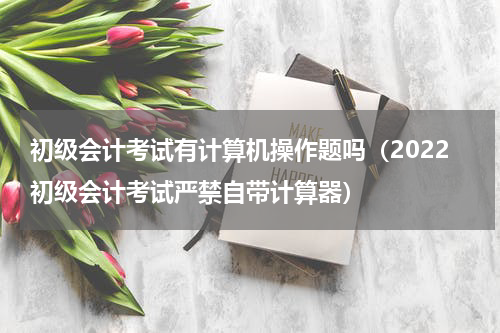 初级会计考试有计算机操作题吗（2022初级会计考试严禁自带计算器）
