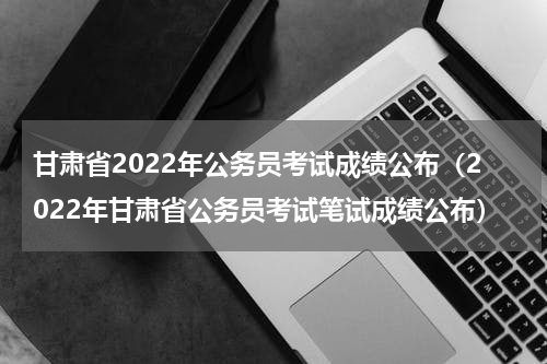 甘肃省2022年公务员考试成绩公布（2022年甘肃省公务员考试笔试成绩公布）