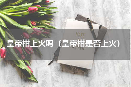 皇帝柑上火吗（皇帝柑是否上火）