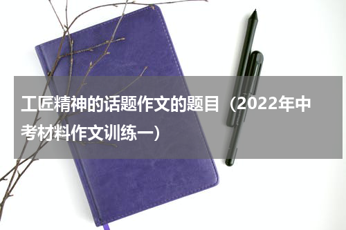 工匠精神的话题作文的题目（2022年中考材料作文训练一）