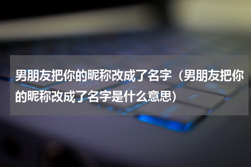 男朋友把你的昵称改成了名字（男朋友把你的昵称改成了名字是什么意思）