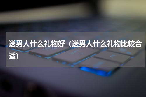 送男人什么礼物好（送男人什么礼物比较合适）