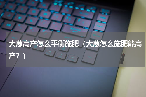 大葱高产怎么平衡施肥（大葱怎么施肥能高产？）