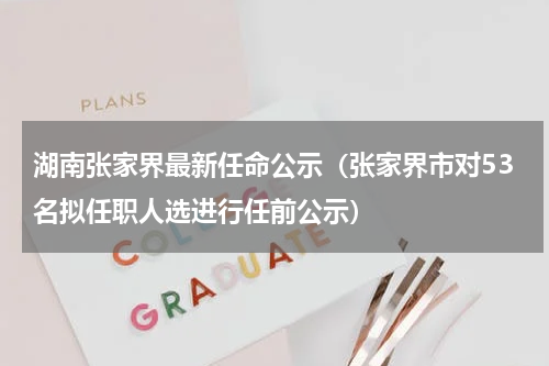 湖南张家界最新任命公示（张家界市对53名拟任职人选进行任前公示）