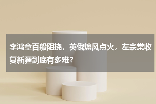 李鸿章百般阻挠，英俄煽风点火，左宗棠收复新疆到底有多难？