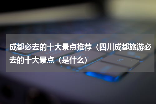 成都必去的十大景点推荐（四川成都旅游必去的十大景点（是什么）