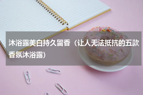 沐浴露美白持久留香（让人无法抵抗的五款香氛沐浴露）