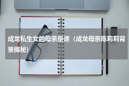 成龙私生女的母亲是谁（成龙母亲陈莉莉背景揭秘）