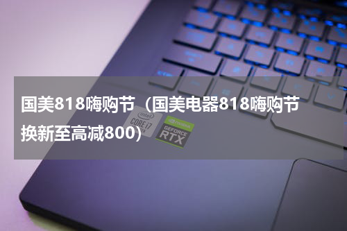 国美818嗨购节（国美电器818嗨购节换新至高减800）