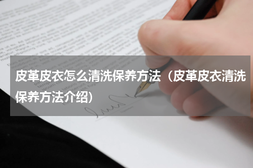 皮革皮衣怎么清洗保养方法（皮革皮衣清洗保养方法介绍）