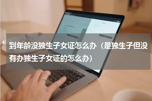 到年龄没独生子女证怎么办（是独生子但没有办独生子女证的怎么办）