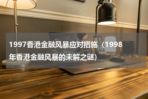 1997香港金融风暴应对措施（1998年香港金融风暴的未解之谜）