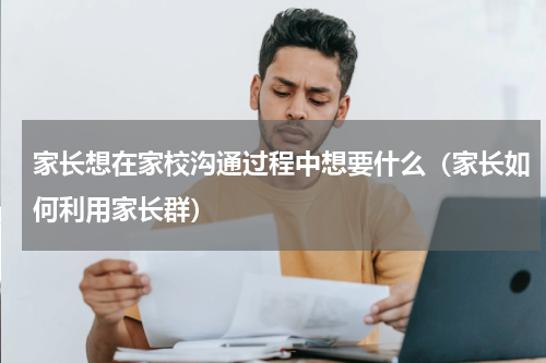 家长想在家校沟通过程中想要什么（家长如何利用家长群）