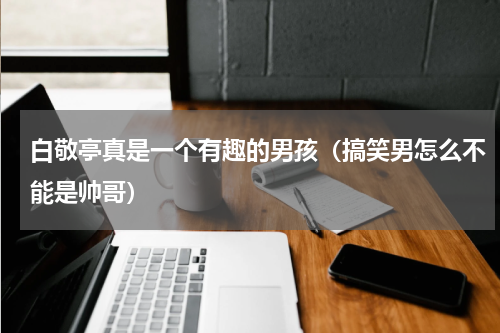 白敬亭真是一个有趣的男孩（搞笑男怎么不能是帅哥）