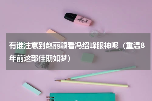 有谁注意到赵丽颖看冯绍峰眼神呢（重温8年前这部佳期如梦）