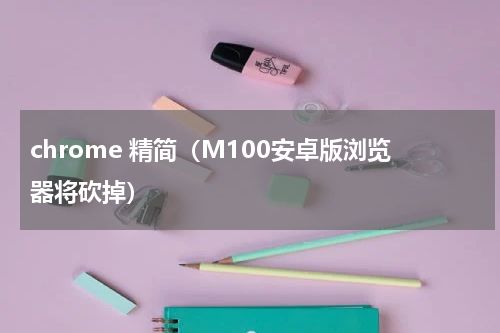 chrome 精简（M100安卓版浏览器将砍掉）