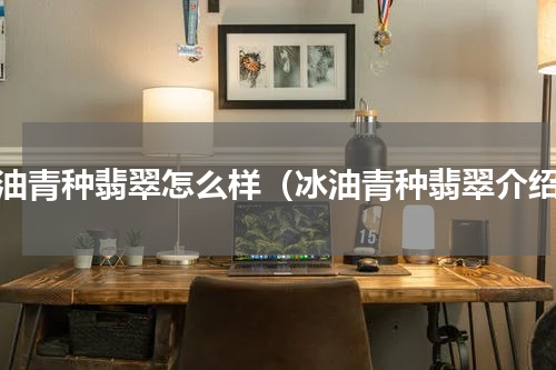 冰油青种翡翠怎么样（冰油青种翡翠介绍）