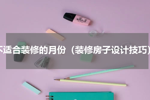 不适合装修的月份（装修房子设计技巧）